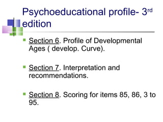 Psychoeducational profile- 3rd
edition
 Section 6. Profile of Developmental
Ages ( develop. Curve).
 Section 7. Interpretation and
recommendations.
 Section 8. Scoring for items 85, 86, 3 to
95.
 