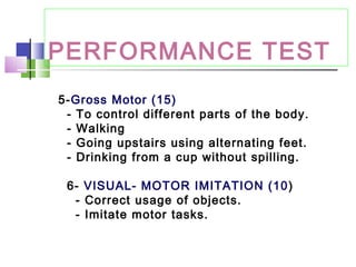 PERFORMANCE TEST
5-Gross Motor (15)
- To control different parts of the body.
- Walking
- Going upstairs using alternating feet.
- Drinking from a cup without spilling.
6- VISUAL- MOTOR IMITATION (10)
- Correct usage of objects.
- Imitate motor tasks.
 