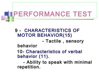 PERFORMANCE TEST
9 - CHARACTERISTICS OF
MOTOR BEHAVIOR(15)
- Tactile , sensory
behavior
10- Characteristics of verbal
behavior (11).
- Ability to speak with minimal
repetition.
 