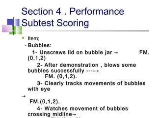Section 4 . Performance
Subtest Scoring
 Item;
- Bubbles:
1- Unscrews lid on bubble jar → FM.
(0,1,2)
2- After demonstration , blows some
bubbles successfully ----→
FM. (0,1,2).
3- Clearly tracks movements of bubbles
with eye
→
FM.(0,1,2).
4- Watches movement of bubbles
crossing midline→
 