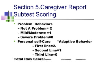 Section 5.Caregiver Report
Subtest Scoring
 Problem Behaviors
- Not A Problem= 2
- Mild/Moderate =1
- Severe Problem=0
 Personal self-Care *Adaptive Behavior
- First line=2.
- Second Line=1
- Third Line=0
Total Raw Score:------ --------- ---------
 