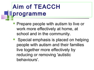 Aim of TEACCH
programme
 Prepare people with autism to live or
work more effectively at home, at
school and in the community.
 Special emphasis is placed on helping
people with autism and their families
live together more effectively by
reducing or removing 'autistic
behaviours'.
 