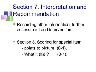 Section 7. Interpretation and
Recommendation
 Recording other information, further
assessment and intervention.
 Section 8. Scoring for special item
- points to picture (0-1).
- What it this ? (0-1).
 