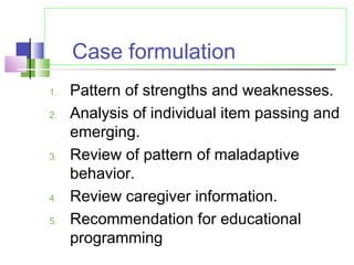 Case formulation
1. Pattern of strengths and weaknesses.
2. Analysis of individual item passing and
emerging.
3. Review of pattern of maladaptive
behavior.
4. Review caregiver information.
5. Recommendation for educational
programming
 