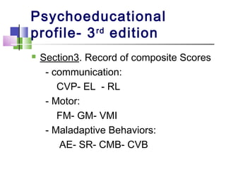 Psychoeducational
profile- 3rd
edition
 Section3. Record of composite Scores
- communication:
CVP- EL - RL
- Motor:
FM- GM- VMI
- Maladaptive Behaviors:
AE- SR- CMB- CVB
 