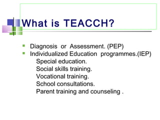 What is TEACCH?
 Diagnosis or Assessment. (PEP)
 Individualized Education programmes.(IEP)
Special education.
Social skills training.
Vocational training.
School consultations.
Parent training and counseling .
 