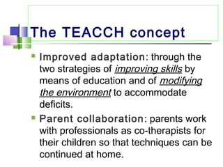 The TEACCH concept
 Improved adaptation: through the
two strategies of improving skills by
means of education and of modifying
the environment to accommodate
deficits.
 Parent collaboration: parents work
with professionals as co-therapists for
their children so that techniques can be
continued at home.
 