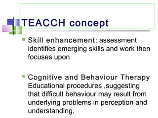 TEACCH concept
 Skill enhancement: assessment
identifies emerging skills and work then
focuses upon
 Cognitive and Behaviour Therapy
Educational procedures ,suggesting
that difficult behaviour may result from
underlying problems in perception and
understanding.
 