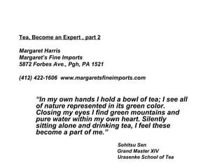 Tea, Become an Expert , part 2 Margaret Harris Margaret’s Fine Imports 5872 Forbes Ave., Pgh, PA 1521 (412) 422-1606  www.margaretsfineimports.com   “ In my own hands I hold a bowl of tea; I see all of nature represented in its green color. Closing my eyes I find green mountains and pure water within my own heart. Silently sitting alone and drinking tea, I feel these become a part of me.”   Sohitsu Sen   Grand Master XIV Urasenke School of Tea 