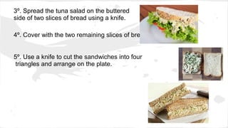 3º. Spread the tuna salad on the buttered
side of two slices of bread using a knife.
4º. Cover with the two remaining slices of bread.
5º. Use a knife to cut the sandwiches into four
triangles and arrange on the plate.
 