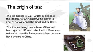 The origin of tea:
•The tea appear in C.2,700 BC by accident,
the Emperor of China’s bowl the leaves in
a pot of hot water and he smell and he like it.
•First the tea being used all over China and
then Japan and Korea. Later the first European
to drink tea was the Portuguese sailors because
they travelled to China.
 
