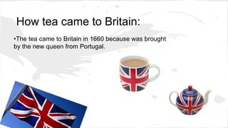 How tea came to Britain:
•The tea came to Britain in 1660 because was brought
by the new queen from Portugal.
 