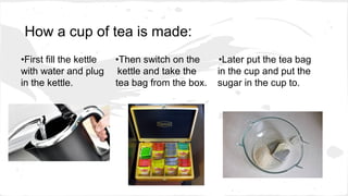 How a cup of tea is made:
•First fill the kettle •Then switch on the •Later put the tea bag
with water and plug kettle and take the in the cup and put the
in the kettle. tea bag from the box. sugar in the cup to.
 
