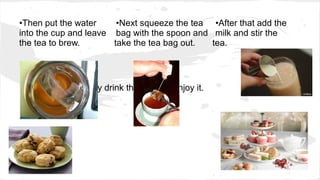 •Then put the water •Next squeeze the tea •After that add the
into the cup and leave bag with the spoon and milk and stir the
the tea to brew. take the tea bag out. tea.
•Finally drink the tea and enjoy it.
 