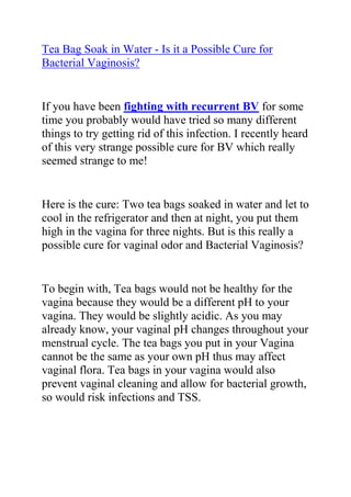 HYPERLINK quot;
http://www.articlesbase.com/womens-health-articles/tea-bag-soak-in-water-is-it-a-possible-cure-for-bacterial-vaginosis-2082672.htmlquot;
Tea Bag Soak in Water - Is it a Possible Cure for Bacterial Vaginosis?<br />If you have been fighting with recurrent BV for some time you probably would have tried so many different things to try getting rid of this infection. I recently heard of this very strange possible cure for BV which really seemed strange to me!<br />Here is the cure: Two tea bags soaked in water and let to cool in the refrigerator and then at night, you put them high in the vagina for three nights. But is this really a possible cure for vaginal odor and Bacterial Vaginosis?<br />To begin with, Tea bags would not be healthy for the vagina because they would be a different pH to your vagina. They would be slightly acidic. As you may already know, your vaginal pH changes throughout your menstrual cycle. The tea bags you put in your Vagina cannot be the same as your own pH thus may affect vaginal flora. Tea bags in your vagina would also prevent vaginal cleaning and allow for bacterial growth, so would risk infections and TSS.<br />The key to getting rid of BV is to recreate the natural pH levels which have become upset. Normally, the pH of a healthy vagina is slightly acidic, and if you have bacterial vaginosis, this means that the level has shifted to alkaline and this sparks off the growth of harmful bacteria.<br />Tea bags have an almost neutral pH, so will not help to cure it. However, anything cool will help to give some symptomatic relief but that's all.<br />Although antibiotics will give some relief, as they kill off the bacteria, they also kill off the good bacteria and this means that once they are stopped, the whole cycle could begin again. The best way to treat BV is to look at ways of supporting and enhancing the good bacteria (which maintains control) as this means that any harmful bacteria will be killed off before it creates any symptoms.<br />Home remedies for bacterial vaginosis can work very well. Try out this very good guide: Elena Petersons’ Bacteria Vaginosis Freedom Guide. This ebook was very helpful for my BV and ever since, I have been recommending it to just anyone who is suffering form this condition. Most people who use the recommendations in this guide always find permanent cure for their BV.<br />Do you want to naturally and permanently cure your Bacterial Vaginosis? Click on the following like to read more about Elena Peterson’s Bacteria Vaginosis Freedom Book.<br />