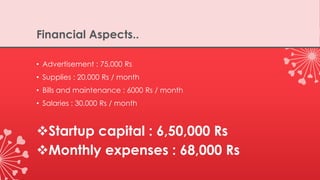 Financial Aspects..
• Advertisement : 75,000 Rs
• Supplies : 20,000 Rs / month
• Bills and maintenance : 6000 Rs / month
• Salaries : 30,000 Rs / month
Startup capital : 6,50,000 Rs
Monthly expenses : 68,000 Rs
 