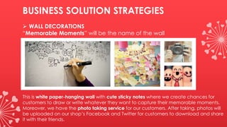BUSINESS SOLUTION STRATEGIES
 WALL DECORATIONS
“Memorable Moments” will be the name of the wall
This is white paper-hanging wall with cute sticky notes where we create chances for
customers to draw or write whatever they want to capture their memorable moments.
Moreover, we have the photo taking service for our customers. After taking, photos will
be uploaded on our shop’s Facebook and Twitter for customers to download and share
it with their friends.
 