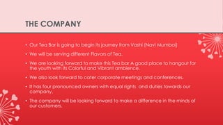 THE COMPANY
• Our Tea Bar is going to begin its journey from Vashi (Navi Mumbai)
• We will be serving different Flavors of Tea.
• We are looking forward to make this Tea bar A good place to hangout for
the youth with its Colorful and Vibrant ambience.
• We also look forward to cater corporate meetings and conferences.
• It has four pronounced owners with equal rights and duties towards our
company.
• The company will be looking forward to make a difference in the minds of
our customers.
 