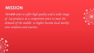 MISSION
TEABAR aims to offer high quality and a wide range
of tea products at a competitive price to meet the
demand of the middle- to higher-income local market
area residents and tourists.
 