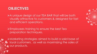 OBJECTIVES
A unique design of our TEA BAR that will be both
visually attractive to customers & designed for fast
and efficient operations.
Employees training to ensure the best Tea
preparation techniques.
Marketing strategies aimed to build a solid base of
loyal customers , as well as maximizing the sales of
our products.
 