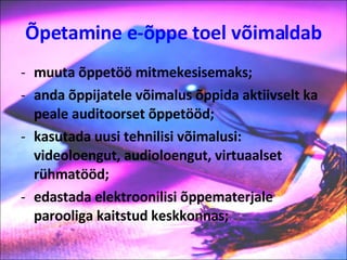 Õpetamine e-õppe toel võimaldab muuta õppetöö mitmekesisemaks; anda õppijatele võimalus õppida aktiivselt ka peale auditoorset õppetööd; kasutada uusi tehnilisi võimalusi: videoloengut, audioloengut, virtuaalset rühmatööd; edastada elektroonilisi õppematerjale parooliga kaitstud keskkonnas; 