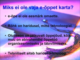 Miks ei ole vaja e-õppet karta?   e-õpe ei ole eesmärk omaette. Rõhk on haridusel, mitte tehnoloogial. Oluliseim on jätkuvalt õppejõud, kõik muu on abivahendid õppetöö organiseerimiseks ja läbiviimiseks.  Tehniliselt aitab haridustehnoloog. 
