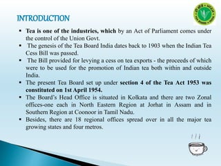  Tea is one of the industries, which by an Act of Parliament comes under
the control of the Union Govt.
 The genesis of the Tea Board India dates back to 1903 when the Indian Tea
Cess Bill was passed.
 The Bill provided for levying a cess on tea exports - the proceeds of which
were to be used for the promotion of Indian tea both within and outside
India.
 The present Tea Board set up under section 4 of the Tea Act 1953 was
constituted on 1st April 1954.
 The Board’s Head Office is situated in Kolkata and there are two Zonal
offices-one each in North Eastern Region at Jorhat in Assam and in
Southern Region at Coonoor in Tamil Nadu.
 Besides, there are 18 regional offices spread over in all the major tea
growing states and four metros.
 