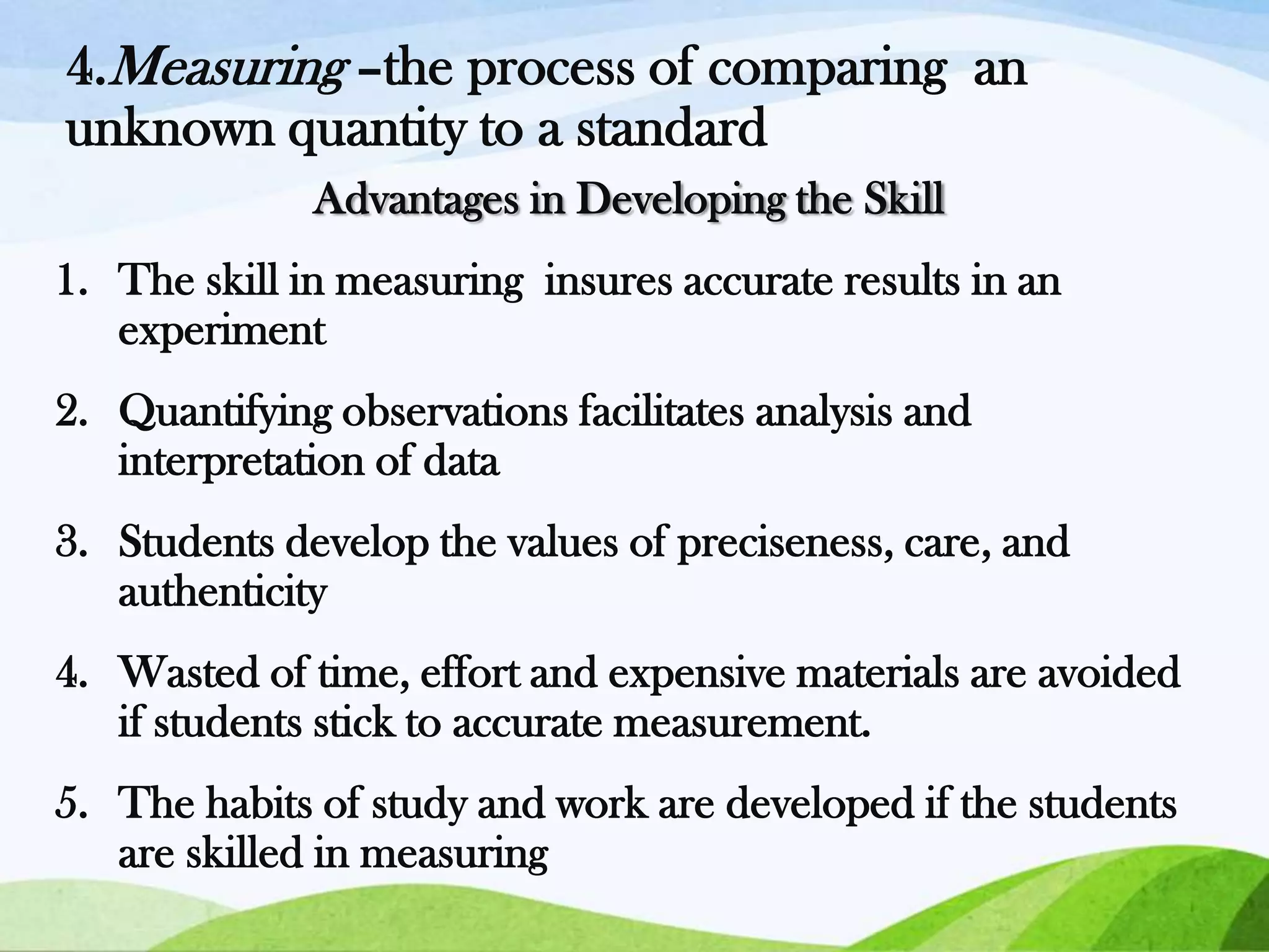 4.Measuring –the process of comparing an
unknown quantity to a standard
Advantages in Developing the Skill
1. The skill in measuring insures accurate results in an
experiment
2. Quantifying observations facilitates analysis and
interpretation of data
3. Students develop the values of preciseness, care, and
authenticity
4. Wasted of time, effort and expensive materials are avoided
if students stick to accurate measurement.

5. The habits of study and work are developed if the students
are skilled in measuring

 