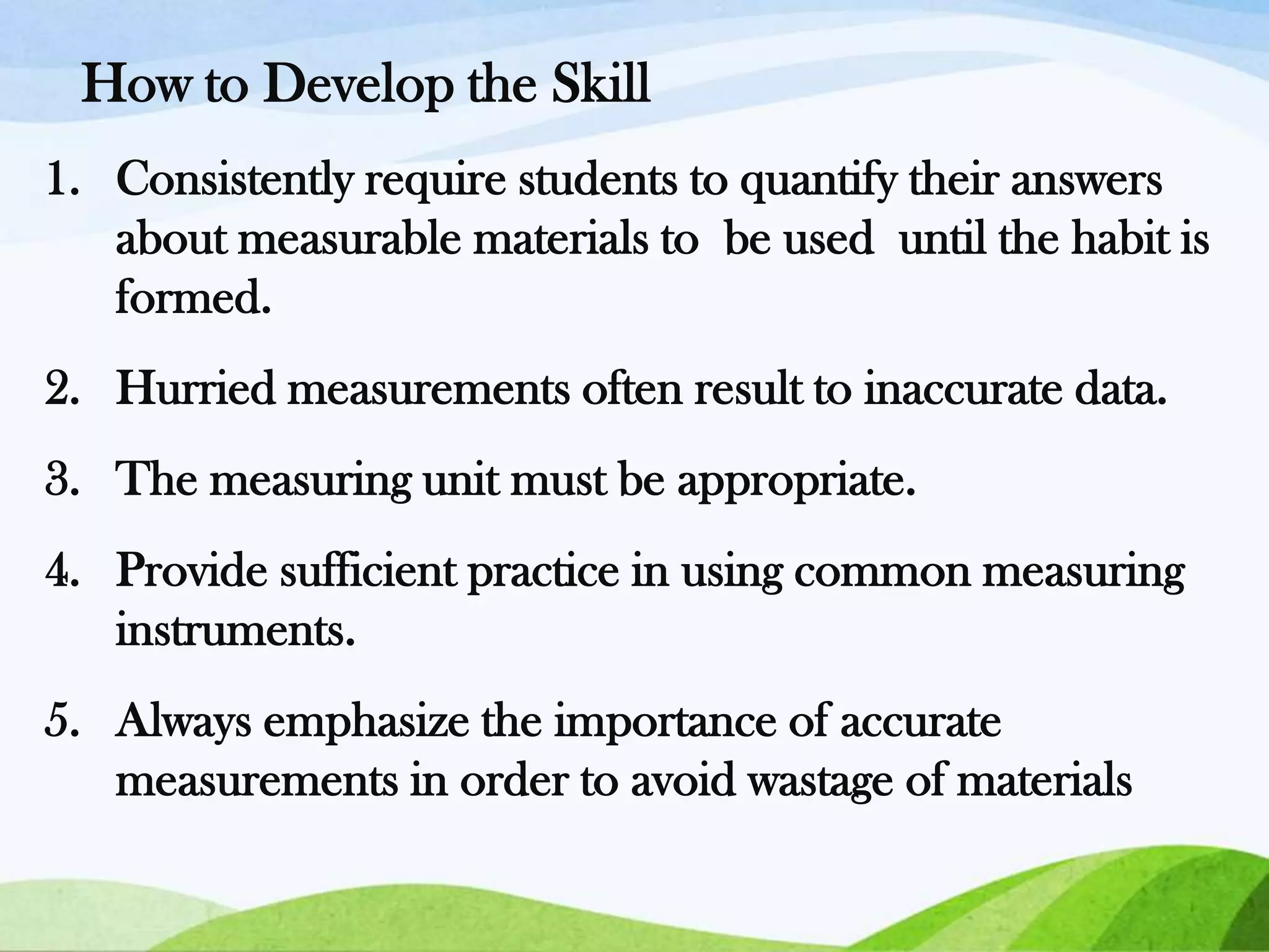 How to Develop the Skill
1. Consistently require students to quantify their answers
about measurable materials to be used until the habit is
formed.
2. Hurried measurements often result to inaccurate data.
3. The measuring unit must be appropriate.

4. Provide sufficient practice in using common measuring
instruments.
5. Always emphasize the importance of accurate
measurements in order to avoid wastage of materials

 