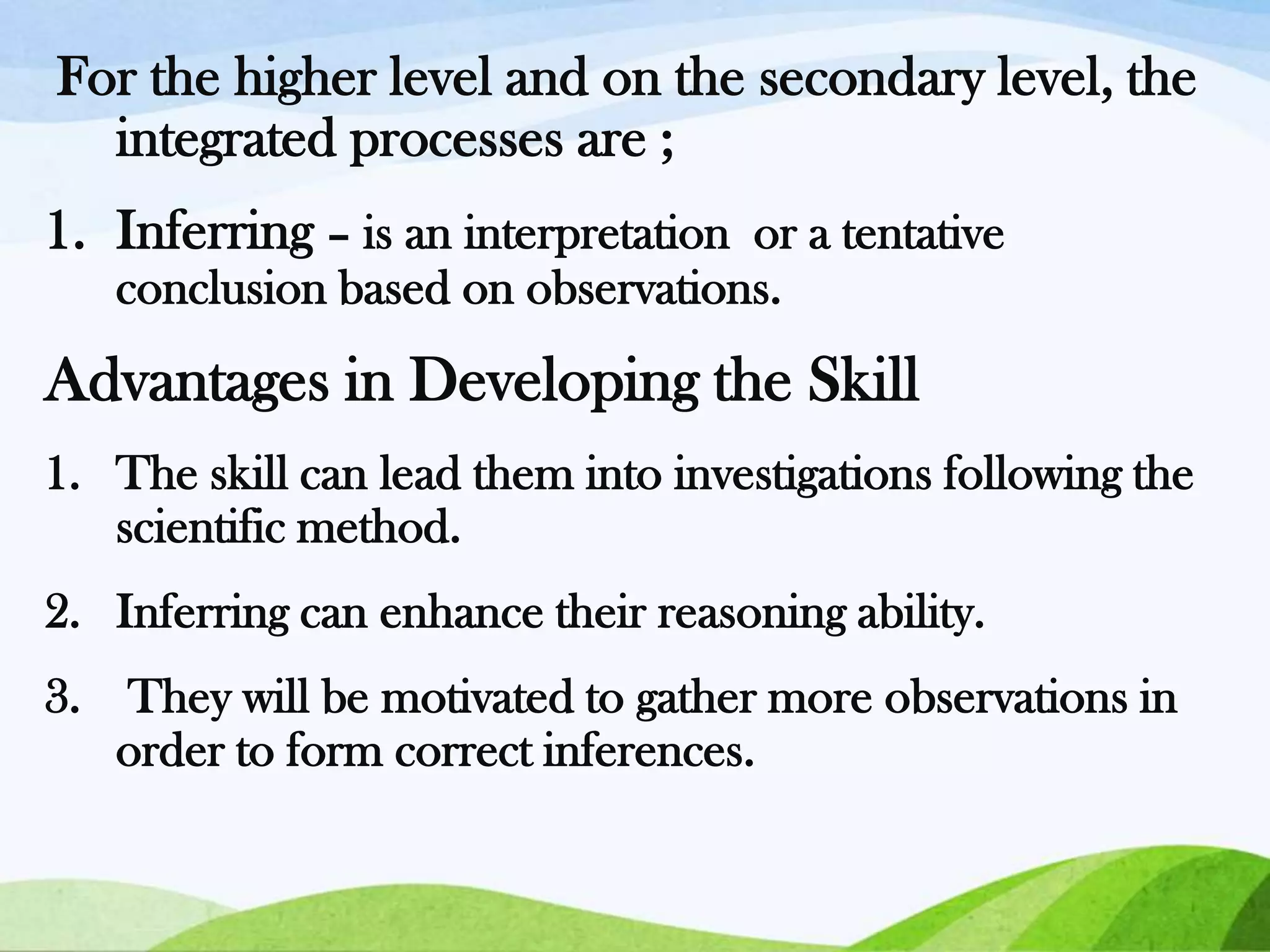 For the higher level and on the secondary level, the
integrated processes are ;
1. Inferring – is an interpretation or a tentative
conclusion based on observations.

Advantages in Developing the Skill
1. The skill can lead them into investigations following the
scientific method.
2. Inferring can enhance their reasoning ability.
3. They will be motivated to gather more observations in
order to form correct inferences.

 
