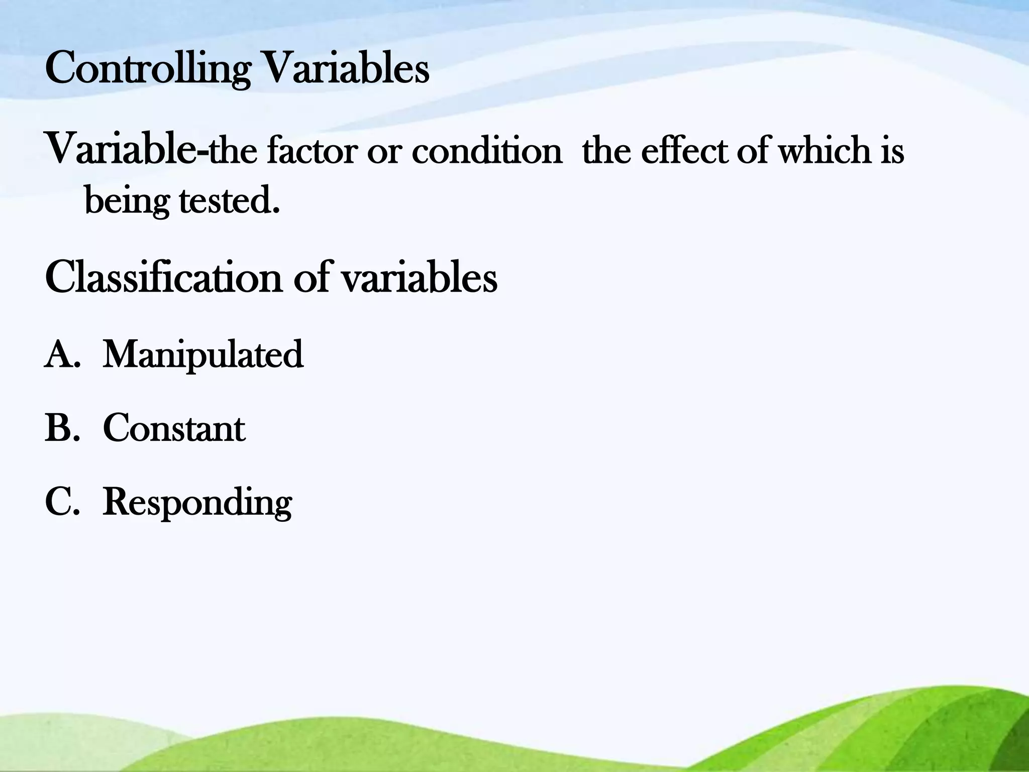 Controlling Variables
Variable-the factor or condition the effect of which is
being tested.

Classification of variables
A. Manipulated
B. Constant
C. Responding

 