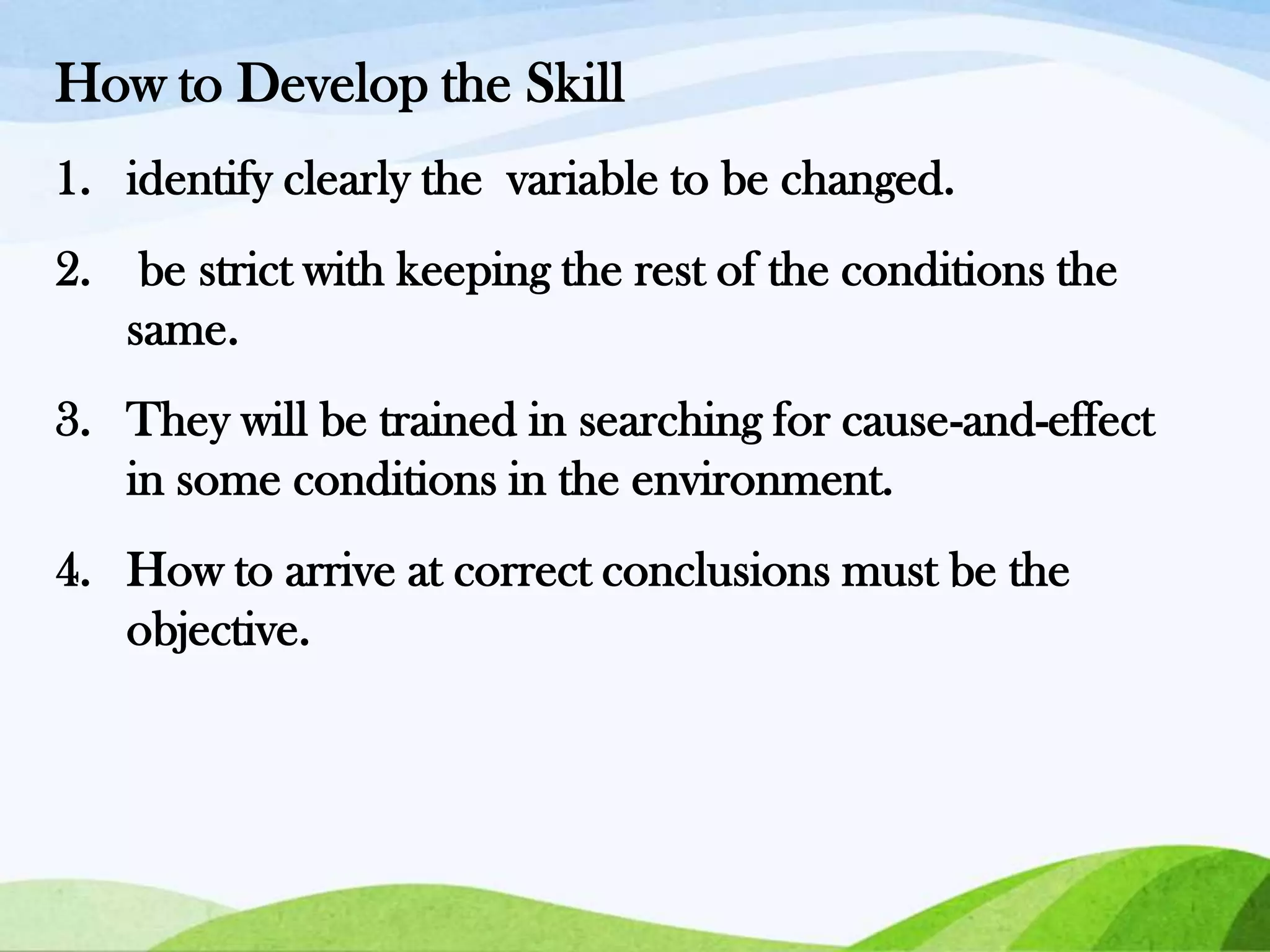 How to Develop the Skill
1. identify clearly the variable to be changed.
2. be strict with keeping the rest of the conditions the
same.
3. They will be trained in searching for cause-and-effect
in some conditions in the environment.

4. How to arrive at correct conclusions must be the
objective.

 