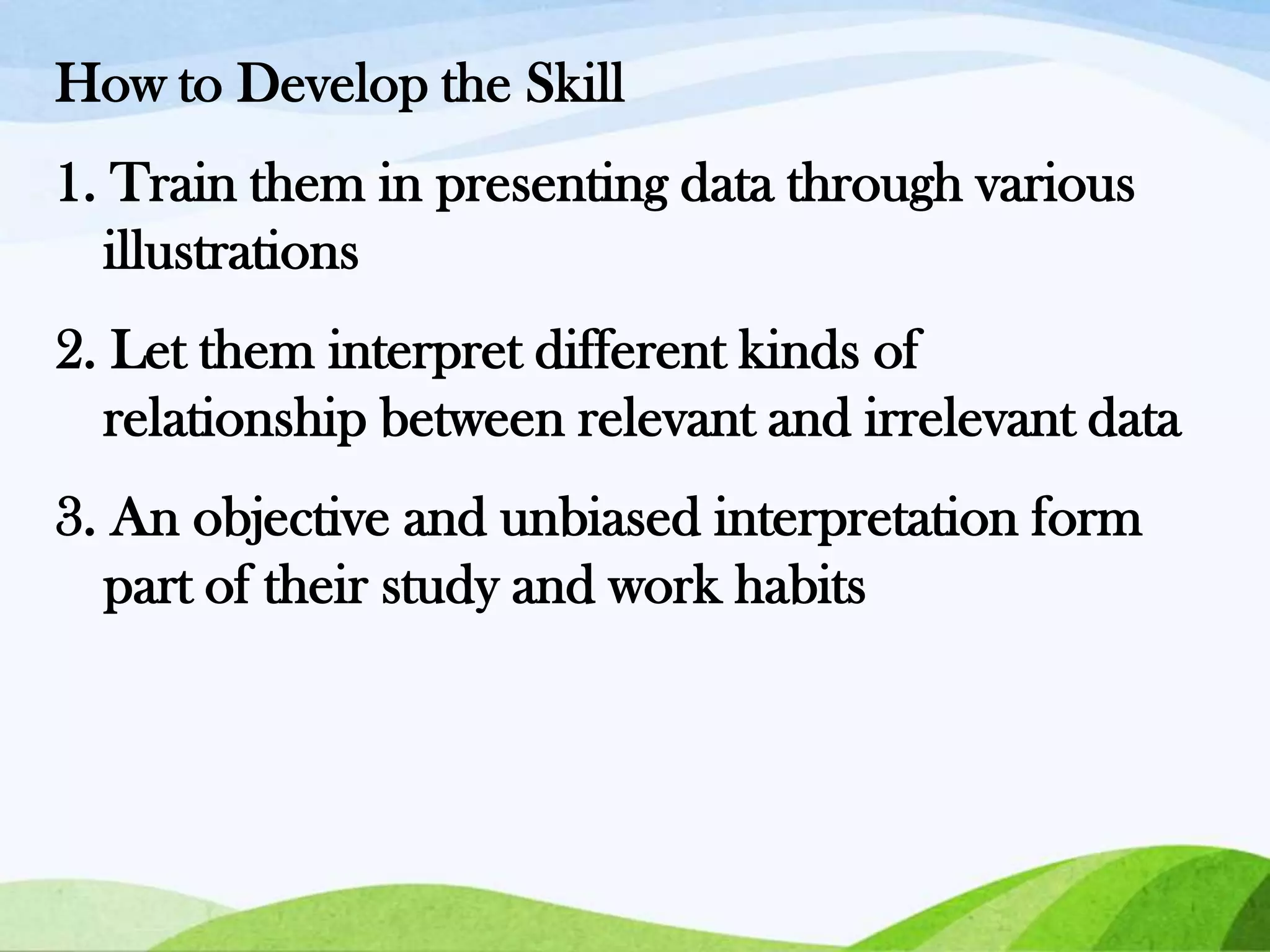How to Develop the Skill
1. Train them in presenting data through various
illustrations

2. Let them interpret different kinds of
relationship between relevant and irrelevant data
3. An objective and unbiased interpretation form
part of their study and work habits

 