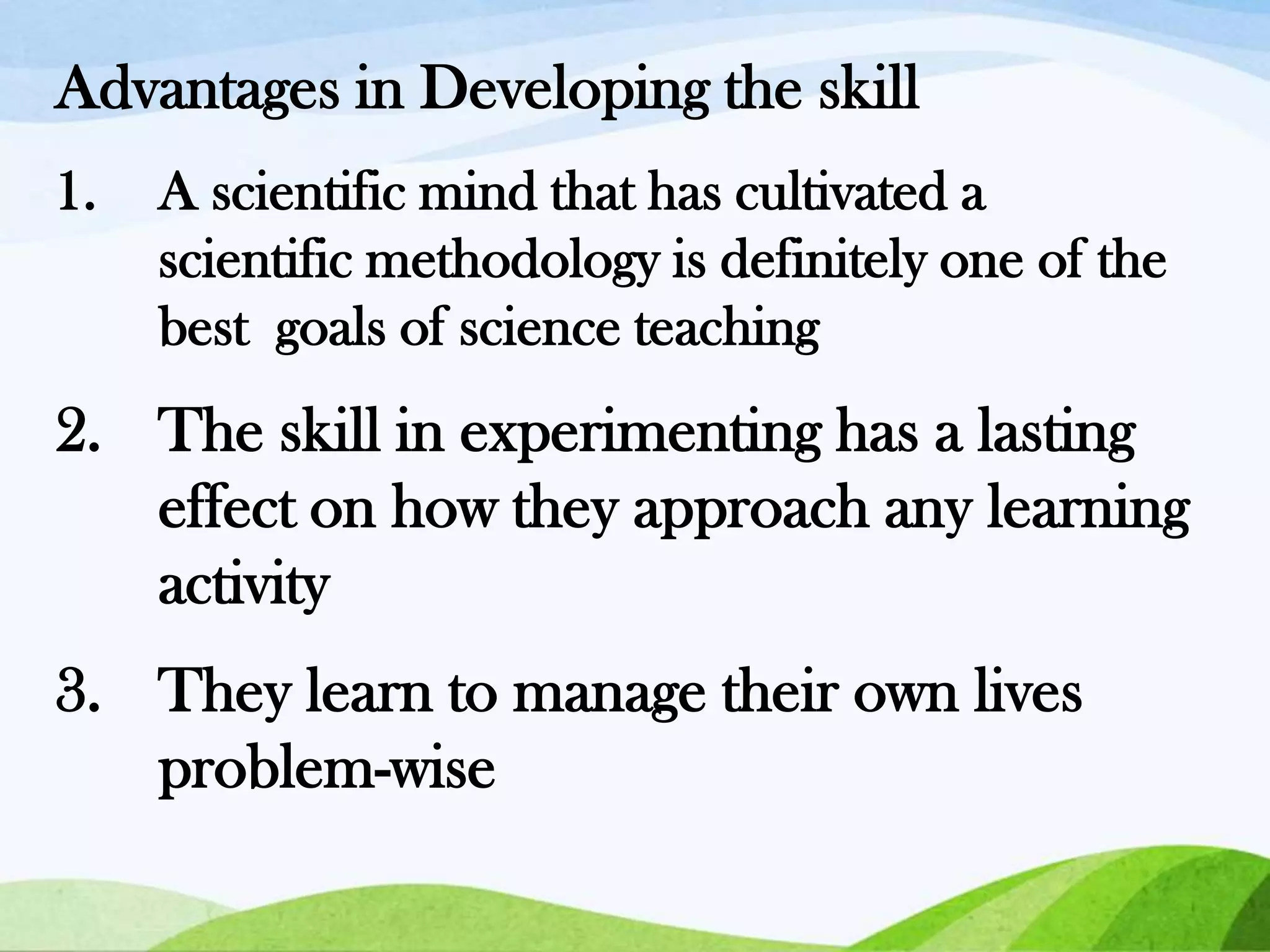 Advantages in Developing the skill
1.

A scientific mind that has cultivated a
scientific methodology is definitely one of the
best goals of science teaching

2. The skill in experimenting has a lasting
effect on how they approach any learning
activity
3. They learn to manage their own lives
problem-wise

 