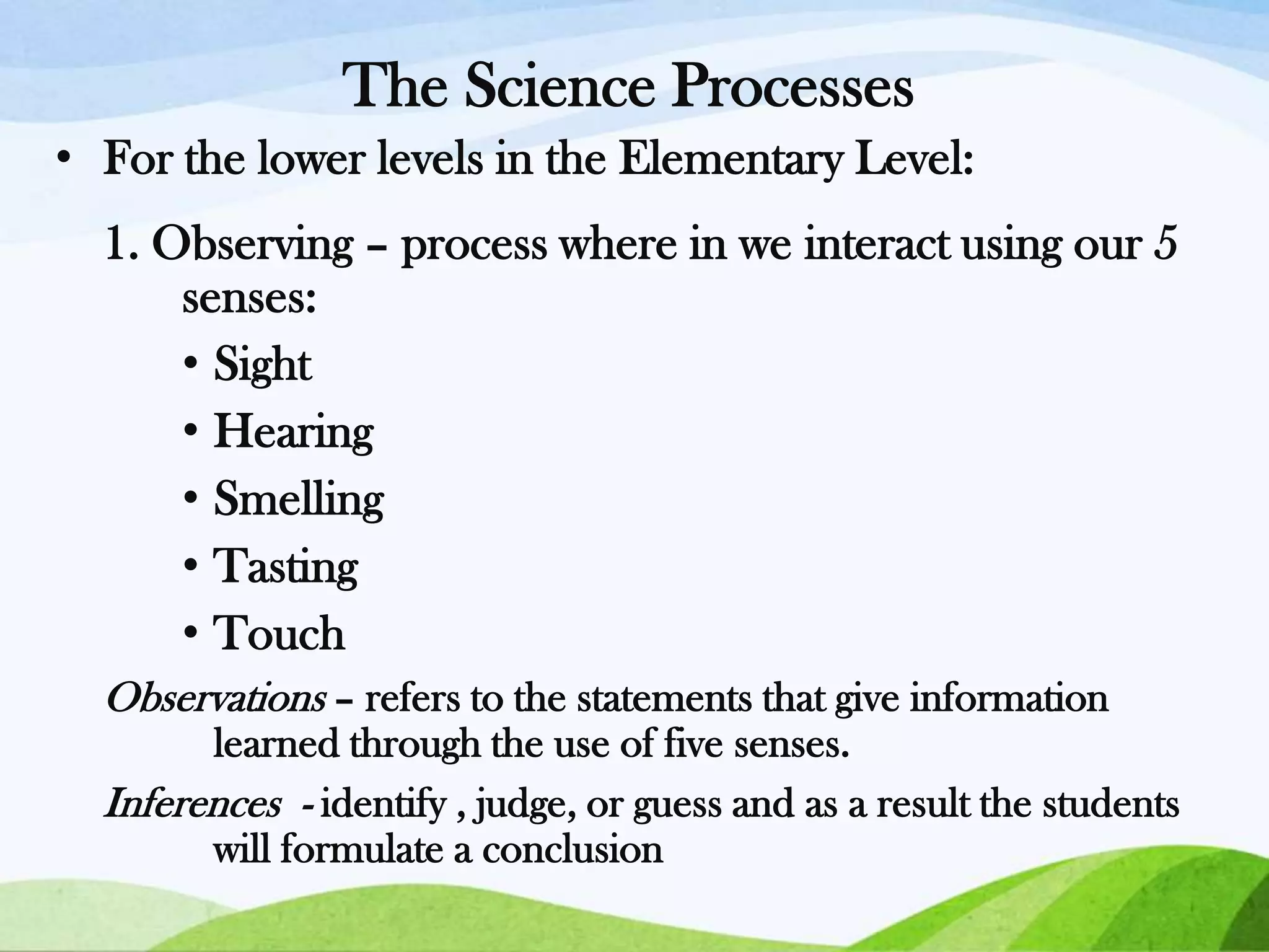 The Science Processes
• For the lower levels in the Elementary Level:
1. Observing – process where in we interact using our 5
senses:
• Sight
• Hearing
• Smelling
• Tasting
• Touch
Observations – refers to the statements that give information
learned through the use of five senses.
Inferences - identify , judge, or guess and as a result the students
will formulate a conclusion

 