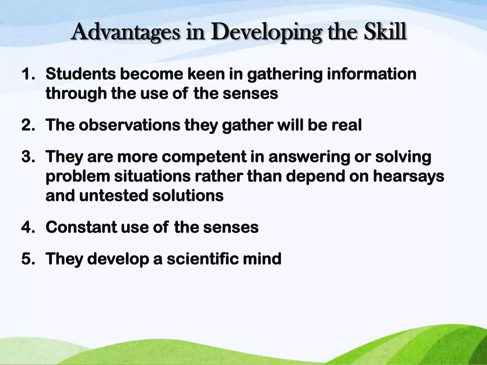 Advantages in Developing the Skill
1. Students become keen in gathering information
through the use of the senses
2. The observations they gather will be real
3. They are more competent in answering or solving
problem situations rather than depend on hearsays
and untested solutions
4. Constant use of the senses
5. They develop a scientific mind

 