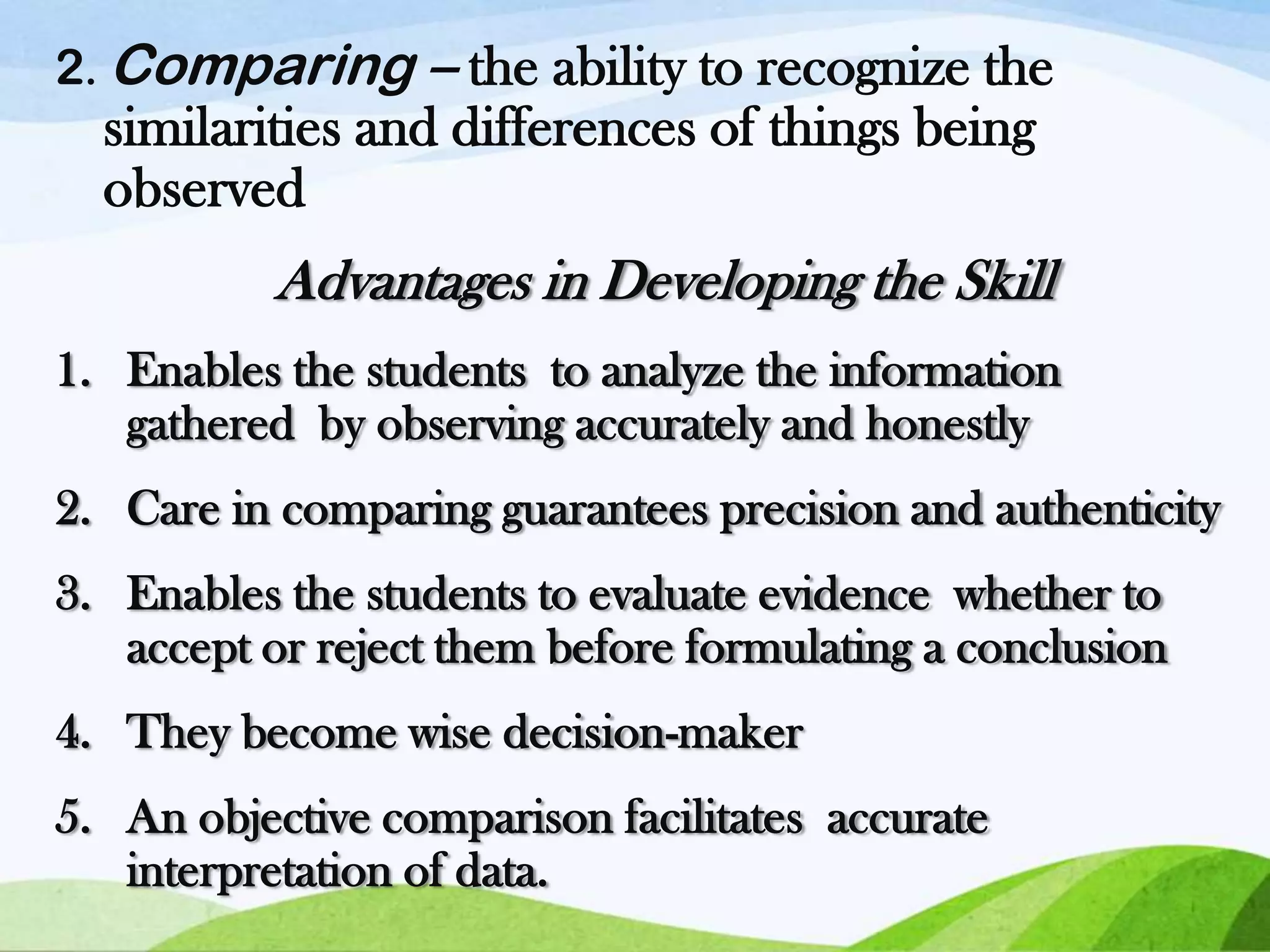 2. Comparing – the ability to recognize the

similarities and differences of things being
observed

Advantages in Developing the Skill
1. Enables the students to analyze the information
gathered by observing accurately and honestly
2. Care in comparing guarantees precision and authenticity
3. Enables the students to evaluate evidence whether to
accept or reject them before formulating a conclusion
4. They become wise decision-maker
5. An objective comparison facilitates accurate
interpretation of data.

 