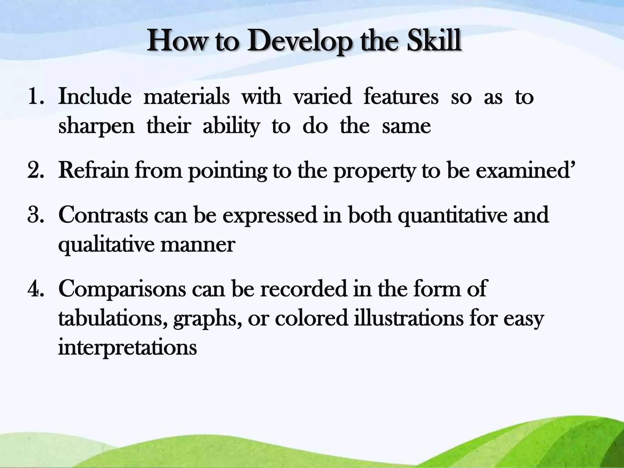 How to Develop the Skill
1. Include materials with varied features so as to
sharpen their ability to do the same

2. Refrain from pointing to the property to be examined’
3. Contrasts can be expressed in both quantitative and
qualitative manner

4. Comparisons can be recorded in the form of
tabulations, graphs, or colored illustrations for easy
interpretations

 