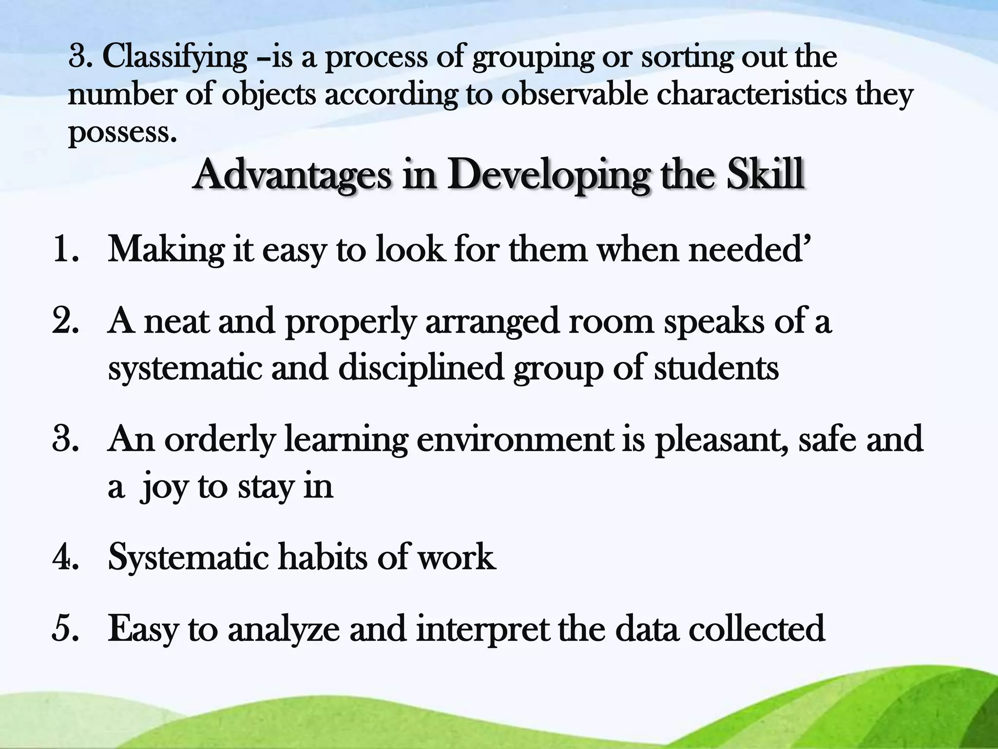 3. Classifying –is a process of grouping or sorting out the
number of objects according to observable characteristics they
possess.

Advantages in Developing the Skill
1. Making it easy to look for them when needed’
2. A neat and properly arranged room speaks of a
systematic and disciplined group of students

3. An orderly learning environment is pleasant, safe and
a joy to stay in
4. Systematic habits of work

5. Easy to analyze and interpret the data collected

 