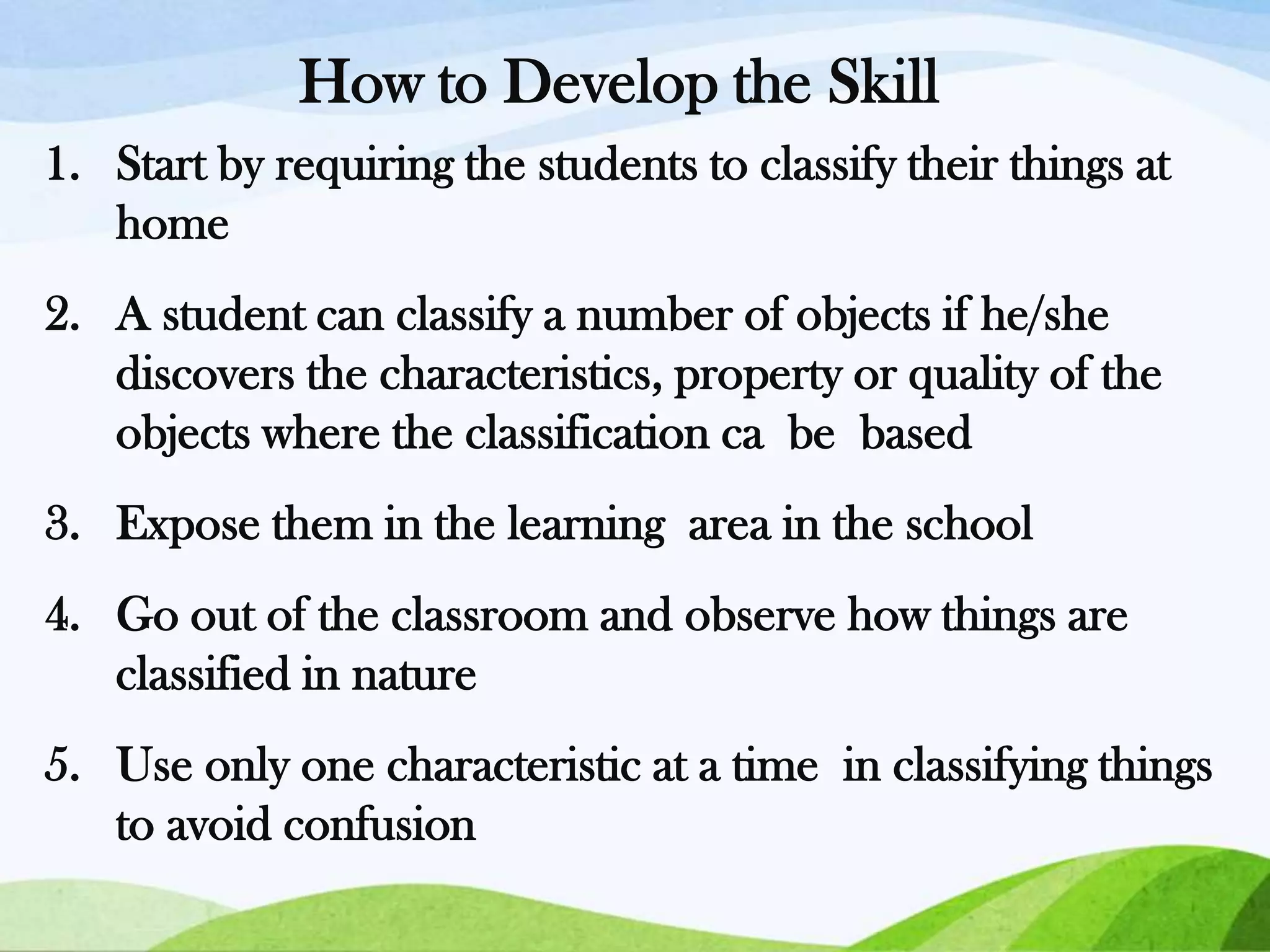 How to Develop the Skill
1. Start by requiring the students to classify their things at
home
2. A student can classify a number of objects if he/she
discovers the characteristics, property or quality of the
objects where the classification ca be based
3. Expose them in the learning area in the school
4. Go out of the classroom and observe how things are
classified in nature
5. Use only one characteristic at a time in classifying things
to avoid confusion

 