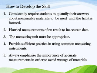 How to Develop the Skill
1. Consistently require students to quantify their answers
about measurable materials to be used until the habit is
formed.
2. Hurried measurements often result to inaccurate data.
3. The measuring unit must be appropriate.

4. Provide sufficient practice in using common measuring
instruments.
5. Always emphasize the importance of accurate
measurements in order to avoid wastage of materials

 