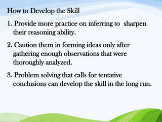 How to Develop the Skill
1. Provide more practice on inferring to sharpen
their reasoning ability.

2. Caution them in forming ideas only after
gathering enough observations that were
thoroughly analyzed.
3. Problem solving that calls for tentative
conclusions can develop the skill in the long run.

 