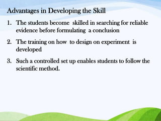 Advantages in Developing the Skill
1. The students become skilled in searching for reliable
evidence before formulating a conclusion
2. The training on how to design on experiment is
developed
3. Such a controlled set up enables students to follow the
scientific method.

 