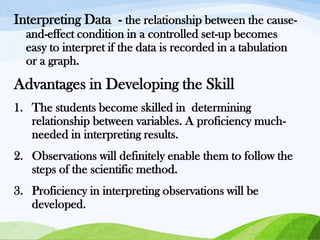 Interpreting Data - the relationship between the causeand-effect condition in a controlled set-up becomes
easy to interpret if the data is recorded in a tabulation
or a graph.

Advantages in Developing the Skill
1. The students become skilled in determining
relationship between variables. A proficiency muchneeded in interpreting results.
2. Observations will definitely enable them to follow the
steps of the scientific method.
3. Proficiency in interpreting observations will be
developed.

 