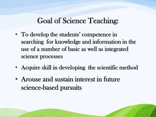 Goal of Science Teaching:
• To develop the students’ competence in
searching for knowledge and information in the
use of a number of basic as well as integrated
science processes
• Acquire skill in developing the scientific method

• Arouse and sustain interest in future
science-based pursuits

 