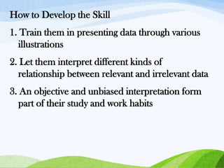 How to Develop the Skill
1. Train them in presenting data through various
illustrations

2. Let them interpret different kinds of
relationship between relevant and irrelevant data
3. An objective and unbiased interpretation form
part of their study and work habits

 