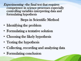 Experimenting –the final test that requires
competence in science processes especially
controlling variables interpreting data and
formulating hypothesis

Steps in Scientific Method
• Identifying the problem
• Formulating a tentative solution

• Choosing the likely hypothesis
• Testing the hypothesis
• Collecting, recording and analyzing data
• Formulating conclusion

 