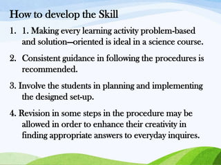 How to develop the Skill
1. 1. Making every learning activity problem-based
and solution—oriented is ideal in a science course.
2. Consistent guidance in following the procedures is
recommended.
3. Involve the students in planning and implementing
the designed set-up.
4. Revision in some steps in the procedure may be
allowed in order to enhance their creativity in
finding appropriate answers to everyday inquires.

 