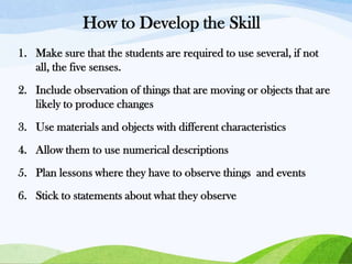How to Develop the Skill
1. Make sure that the students are required to use several, if not
all, the five senses.
2. Include observation of things that are moving or objects that are
likely to produce changes
3. Use materials and objects with different characteristics
4. Allow them to use numerical descriptions
5. Plan lessons where they have to observe things and events
6. Stick to statements about what they observe

 