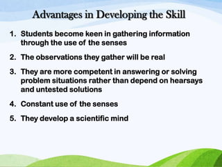 Advantages in Developing the Skill
1. Students become keen in gathering information
through the use of the senses
2. The observations they gather will be real
3. They are more competent in answering or solving
problem situations rather than depend on hearsays
and untested solutions
4. Constant use of the senses
5. They develop a scientific mind

 